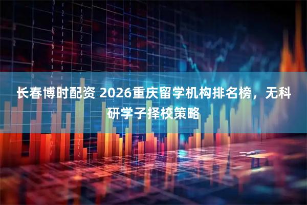 长春博时配资 2026重庆留学机构排名榜，无科研学子择校策略