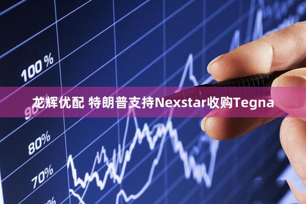龙辉优配 特朗普支持Nexstar收购Tegna