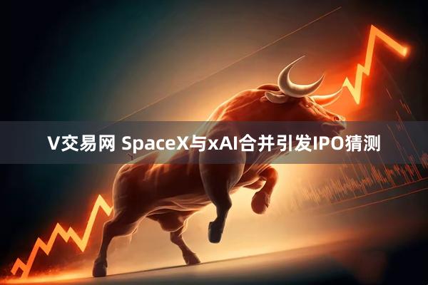 V交易网 SpaceX与xAI合并引发IPO猜测