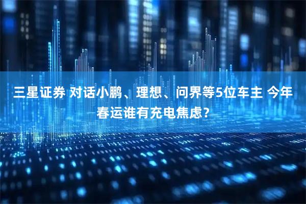 三星证券 对话小鹏、理想、问界等5位车主 今年春运谁有充电焦虑？
