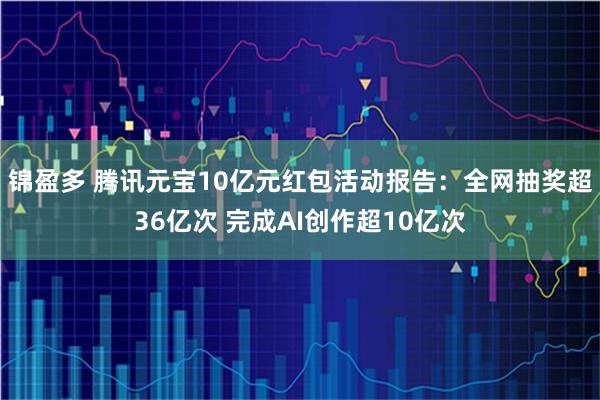 锦盈多 腾讯元宝10亿元红包活动报告：全网抽奖超36亿次 完成AI创作超10亿次