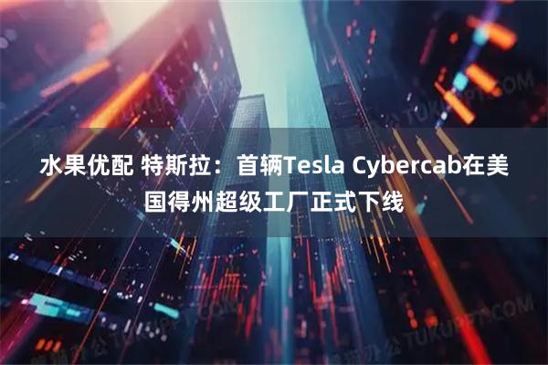 水果优配 特斯拉：首辆Tesla Cybercab在美国得州超级工厂正式下线
