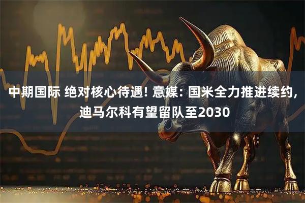 中期国际 绝对核心待遇! 意媒: 国米全力推进续约, 迪马尔科有望留队至2030
