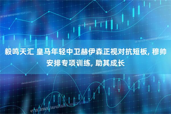 毅鸣天汇 皇马年轻中卫赫伊森正视对抗短板, 穆帅安排专项训练, 助其成长