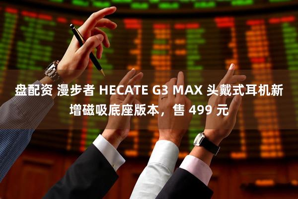 盘配资 漫步者 HECATE G3 MAX 头戴式耳机新增磁吸底座版本，售 499 元