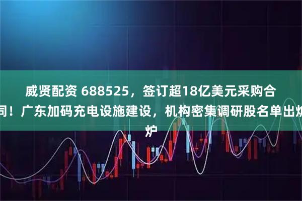 威贤配资 688525，签订超18亿美元采购合同！广东加码充电设施建设，机构密集调研股名单出炉