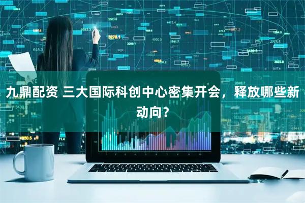 九鼎配资 三大国际科创中心密集开会，释放哪些新动向？