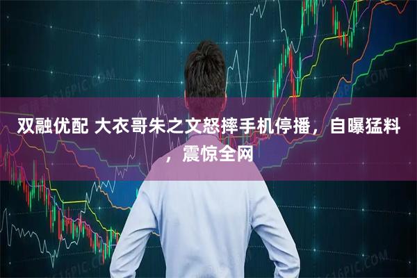 双融优配 大衣哥朱之文怒摔手机停播，自曝猛料，震惊全网