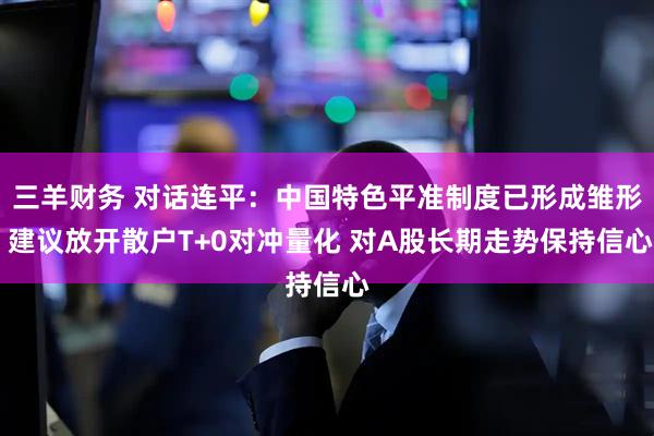 三羊财务 对话连平：中国特色平准制度已形成雏形 建议放开散户T+0对冲量化 对A股长期走势保持信心