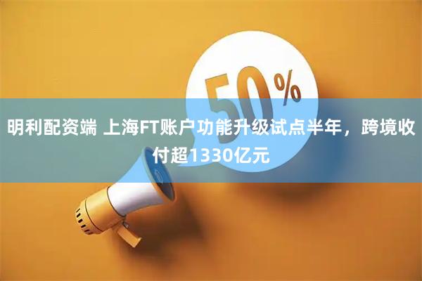 明利配资端 上海FT账户功能升级试点半年，跨境收付超1330亿元
