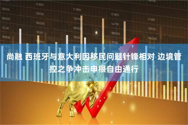 尚融 西班牙与意大利因移民问题针锋相对 边境管控之争冲击申根自由通行